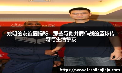 姚明的友谊圈揭秘：那些与他并肩作战的篮球传奇与生活挚友